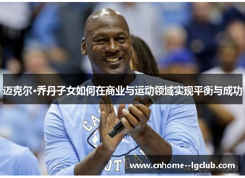 迈克尔·乔丹子女如何在商业与运动领域实现平衡与成功
